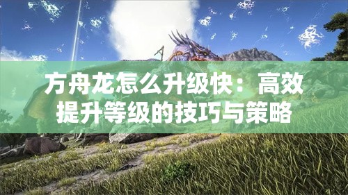 方舟龙怎么升级快：高效提升等级的技巧与策略