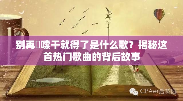 别再啰嗦干就得了是什么歌？揭秘这首热门歌曲的背后故事