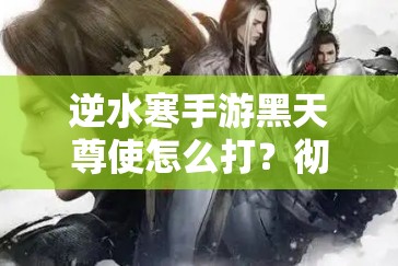 逆水寒手游黑天尊使怎么打？彻底攻略与技巧分享