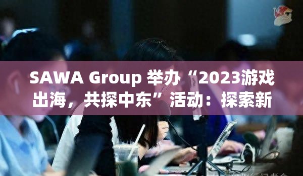 SAWA Group 举办“2023游戏出海，共探中东”活动：探索新兴市场机遇